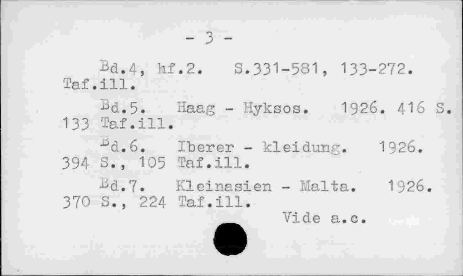 ﻿- З -
Bd.4, hf.2. S.331-581, 133-272.
Taf.ill.
Bd.5. Haag - Hyksos. 1926. 416 S. 133 Taf.ill.
■^d.ô. Iberer - kleidung. 1926. 394 S., 105 Taf.ill.
Bd.7. Kleinasien - Malta. 1926. 370 S., 224 Taf.ill.
__ Vide a.c.